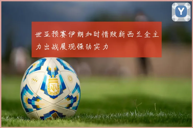 世亚预赛伊朗加时惜败新西兰全主力出战展现强劲实力