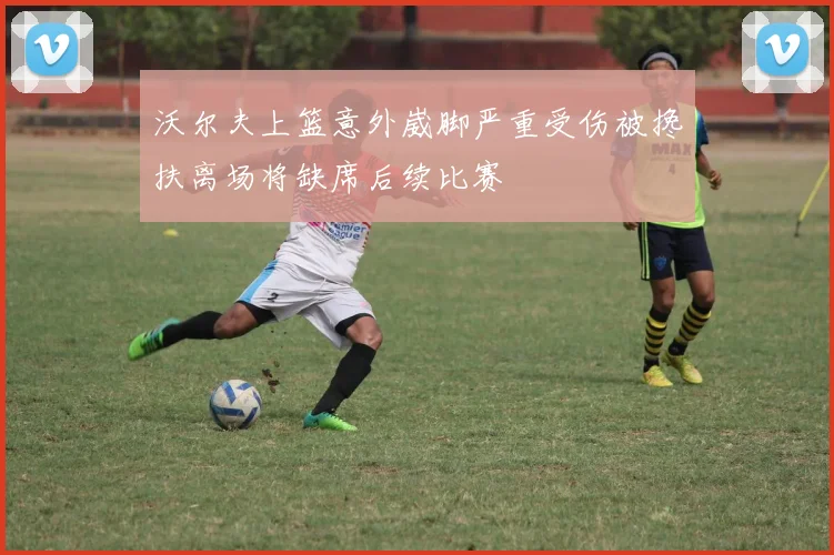 沃尔夫上篮意外崴脚严重受伤被搀扶离场将缺席后续比赛