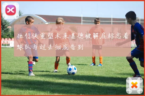 独行侠重塑未来基德被解雇标志着球队与过去彻底告别