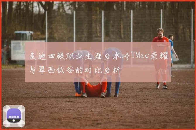 麦迪回顾职业生涯分水岭TMac荣耀与翠西低谷的对比分析