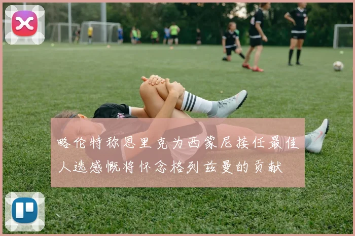 略伦特称恩里克为西蒙尼接任最佳人选感慨将怀念格列兹曼的贡献