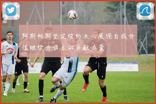 阿斯帕斯坚定续约决心展现自我价值继续为俱乐部贡献力量