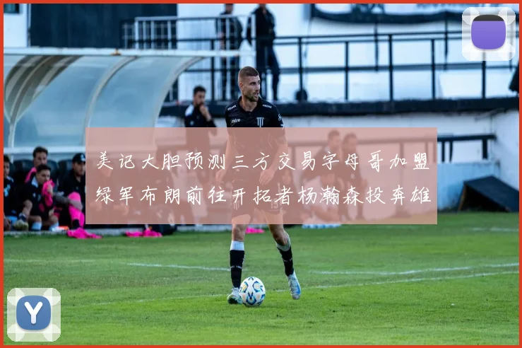 美记大胆预测三方交易字母哥加盟绿军布朗前往开拓者杨瀚森投奔雄鹿