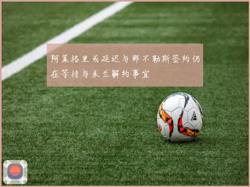 阿莱格里或延迟与那不勒斯签约仍在等待与米兰解约事宜