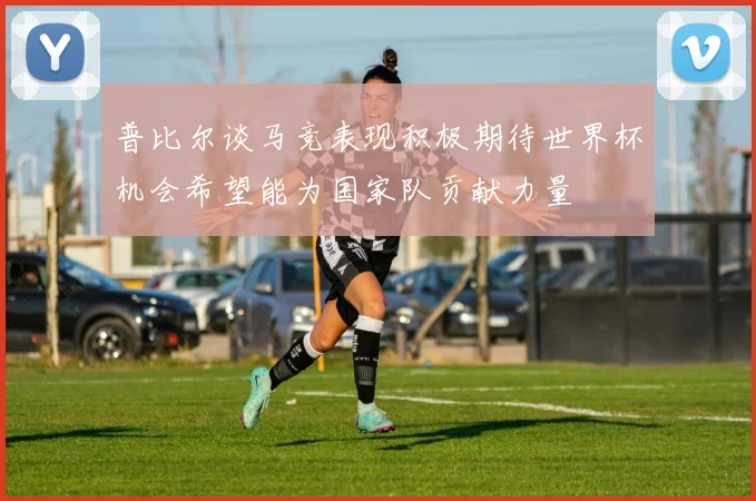 普比尔谈马竞表现积极期待世界杯机会希望能为国家队贡献力量