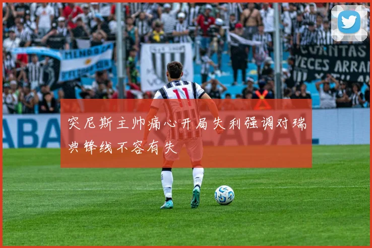 突尼斯主帅痛心开局失利强调对瑞典锋线不容有失