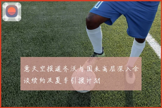 意天空报道齐沃与国米高层深入会谈续约及夏季引援计划