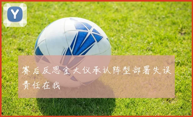 赛后反思金大仪承认阵型部署失误责任在我