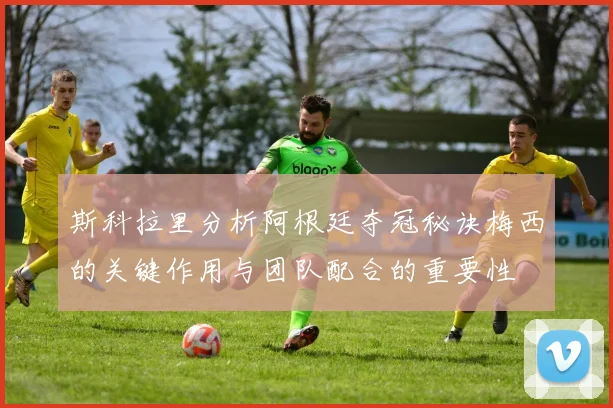 斯科拉里分析阿根廷夺冠秘诀梅西的关键作用与团队配合的重要性