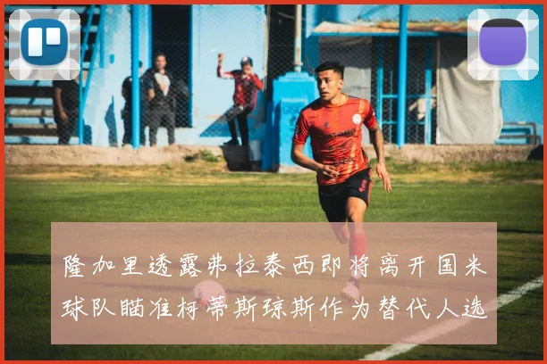 隆加里透露弗拉泰西即将离开国米球队瞄准柯蒂斯琼斯作为替代人选