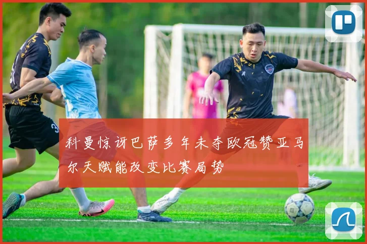 科曼惊讶巴萨多年未夺欧冠赞亚马尔天赋能改变比赛局势