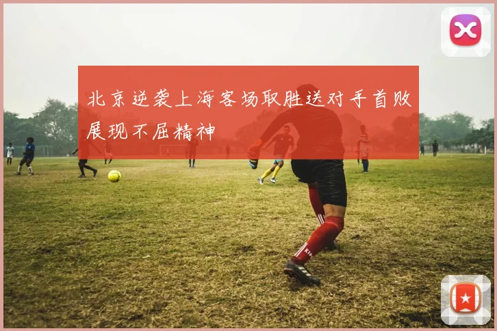 北京逆袭上海客场取胜送对手首败展现不屈精神