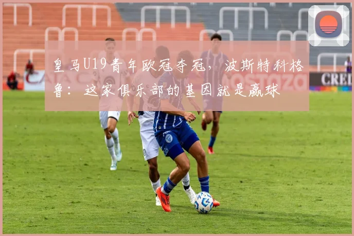 皇马U19青年欧冠夺冠，波斯特科格鲁：这家俱乐部的基因就是赢球