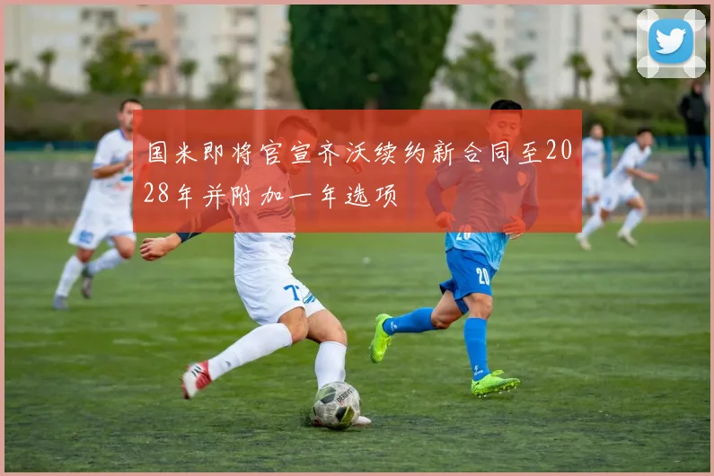 国米即将官宣齐沃续约新合同至2028年并附加一年选项