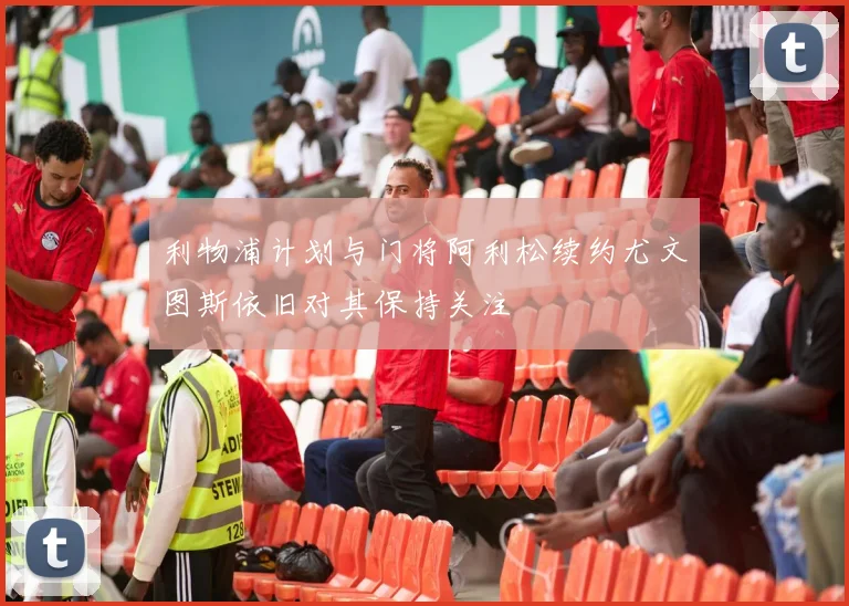 利物浦计划与门将阿利松续约尤文图斯依旧对其保持关注